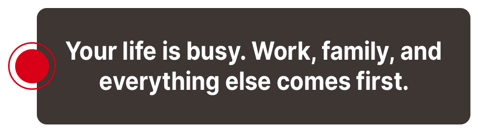 Your life is busy - work, family, and everything else comes first