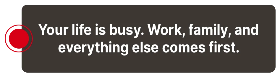 Your life is busy - work, family, and everything else comes first